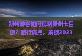 朔州游客如何规划贵州七日游？旅行痛点，解锁2023热词新体验！