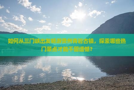 如何从三门峡出发畅游贵州青岩古镇，探索哪些热门景点才能不留遗憾？