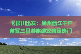《银川出发：贵州西江千户苗寨三日游旅游攻略及热门景点旅行指南》