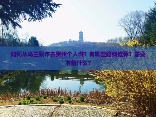 如何从乌兰察布去贵州个人游？有哪些路线推荐？需要准备什么？