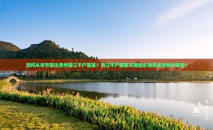 如何从毕节前往贵州西江千户苗寨？西江千户苗寨有哪些必游景点与特色体验？