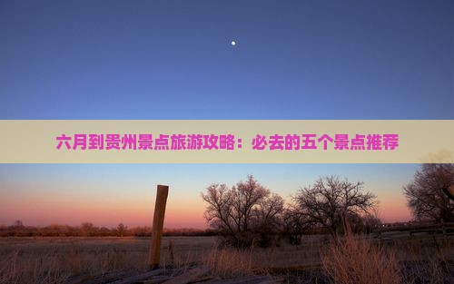 六月到贵州景点旅游攻略：必去的五个景点推荐
