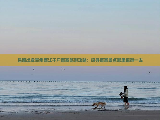 昌都出发贵州西江千户苗寨旅游攻略：探寻苗寨景点哪里值得一去