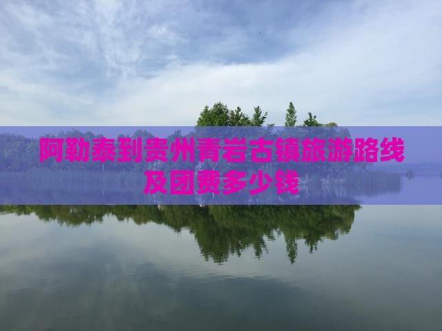 阿勒泰到贵州青岩古镇旅游路线及团费多少钱