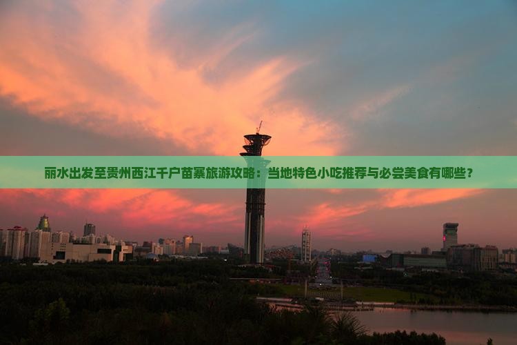 丽水出发至贵州西江千户苗寨旅游攻略：当地特色小吃推荐与必尝美食有哪些？