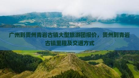 广州到贵州青岩古镇大型旅游团报价，贵州到青岩古镇里程及交通方式