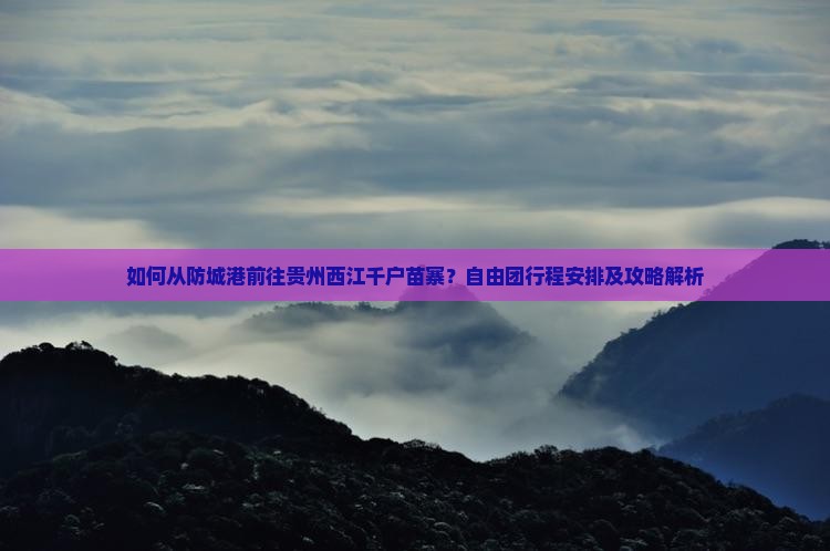 如何从防城港前往贵州西江千户苗寨？自由团行程安排及攻略解析