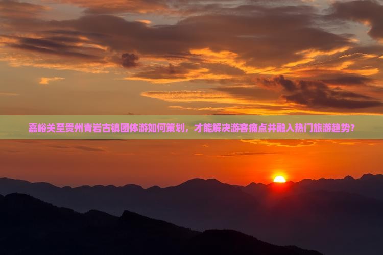 嘉峪关至贵州青岩古镇团体游如何策划，才能解决游客痛点并融入热门旅游趋势？