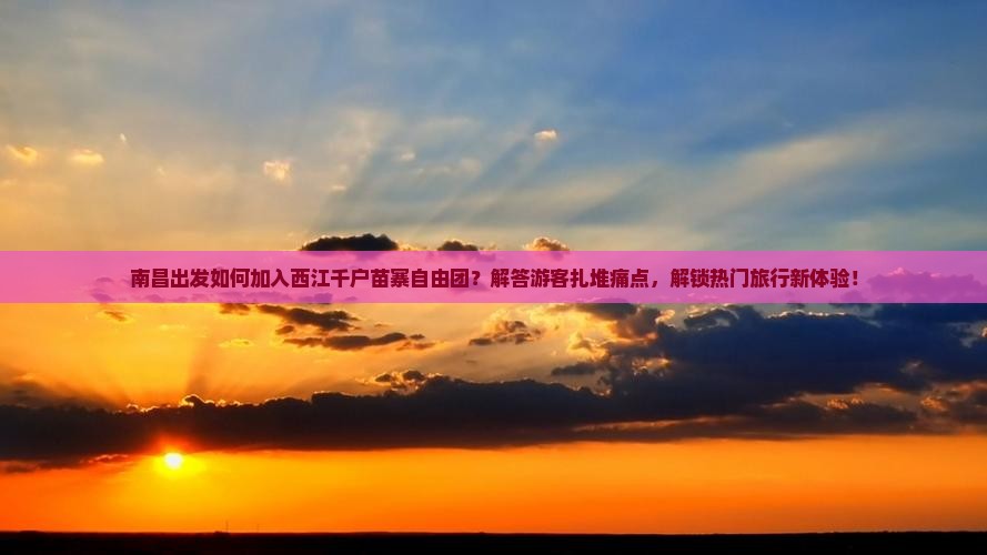 南昌出发如何加入西江千户苗寨自由团？解答游客扎堆痛点，解锁热门旅行新体验！