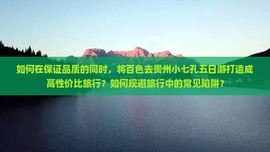 如何在保证品质的同时，将百色去贵州小七孔五日游打造成高性价比旅行？如何规避旅行中的常见陷阱？