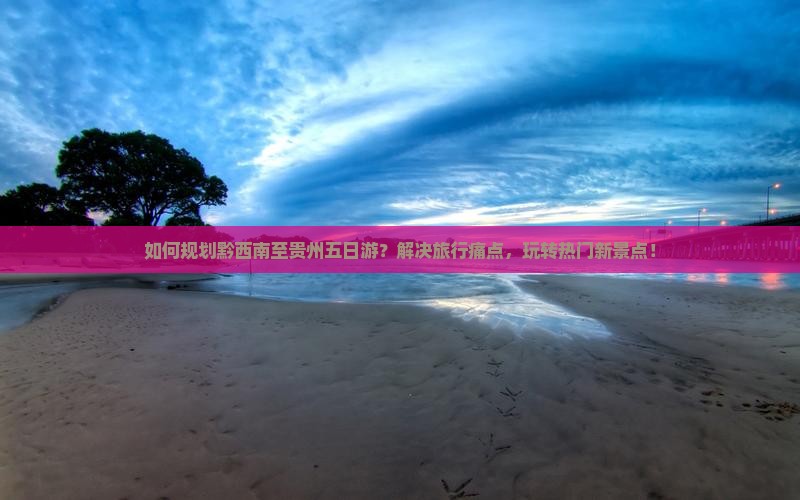 如何规划黔西南至贵州五日游？解决旅行痛点，玩转热门新景点！