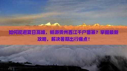 如何规避夏日高峰，畅游贵州西江千户苗寨？掌握最新攻略，解决暑期出行痛点！