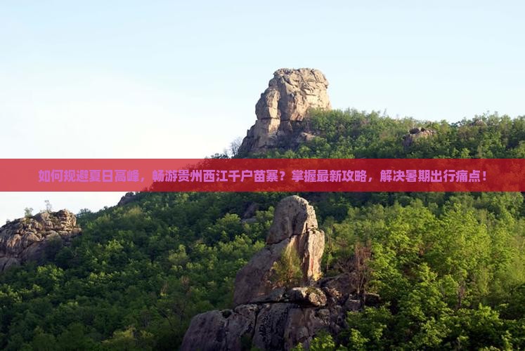 如何规避夏日高峰，畅游贵州西江千户苗寨？掌握最新攻略，解决暑期出行痛点！