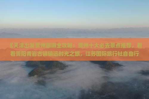 《天津出发贵州旅游全攻略：贵州十大必去景点推荐，看看贵阳青岩古镇镇远时光之旅，江苏国际旅行社自由行路线信息》
