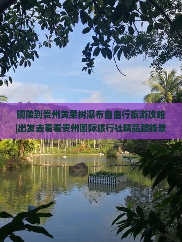 铜陵到贵州黄果树瀑布自由行旅游攻略|出发去看看贵州国际旅行社精品路线景点旅行去看瀑布