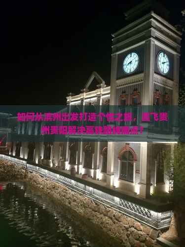 如何从滨州出发打造个性之旅，直飞贵州贵阳解决高铁路线痛点？