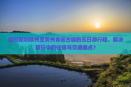 如何规划徐州至贵州青岩古镇的五日游行程，解决旅行中的住宿与交通痛点？