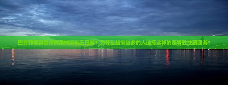 巴音郭楞到贵州黄果树瀑布五日游？为什么越来越多的人选择这样的避暑胜地跟团游？