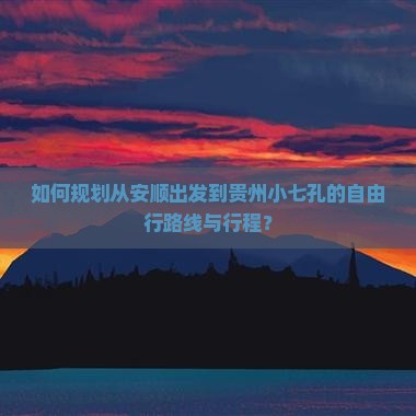 如何规划从安顺出发到贵州小七孔的自由行路线与行程？