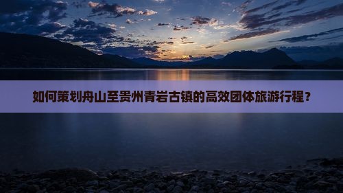 如何策划舟山至贵州青岩古镇的高效团体旅游行程？
