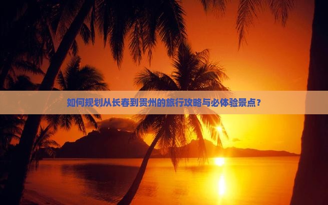 如何规划从长春到贵州的旅行攻略与必体验景点？