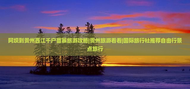 阿坝到贵州西江千户苗寨旅游攻略|贵州旅游看看|国际旅行社推荐自由行景点旅行