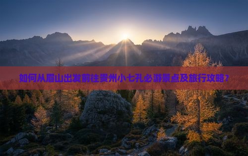 如何从眉山出发前往贵州小七孔必游景点及旅行攻略？
