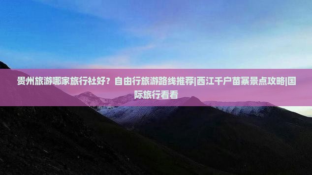 贵州旅游哪家旅行社好？自由行旅游路线推荐|西江千户苗寨景点攻略|国际旅行看看