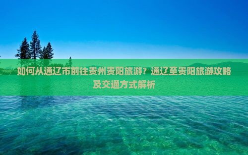 如何从通辽市前往贵州贵阳旅游？通辽至贵阳旅游攻略及交通方式解析