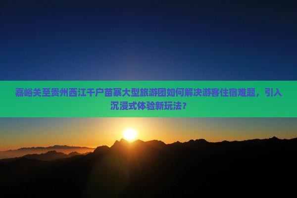 嘉峪关至贵州西江千户苗寨大型旅游团如何解决游客住宿难题，引入沉浸式体验新玩法？