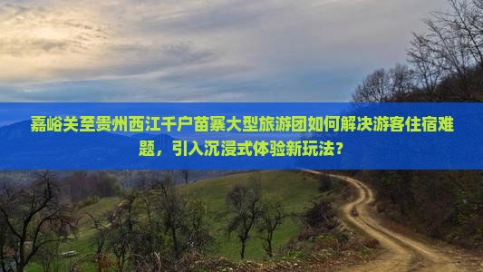 嘉峪关至贵州西江千户苗寨大型旅游团如何解决游客住宿难题，引入沉浸式体验新玩法？