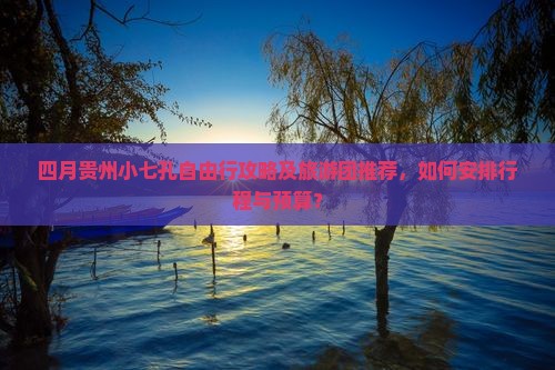 四月贵州小七孔自由行攻略及旅游团推荐，如何安排行程与预算？