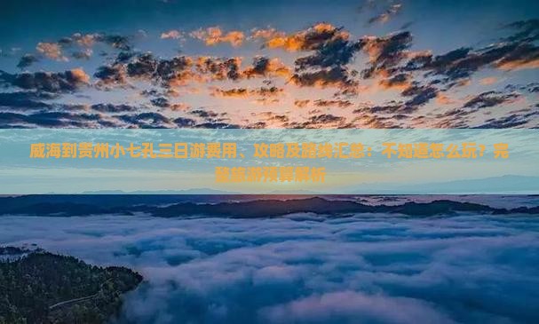 威海到贵州小七孔三日游费用、攻略及路线汇总：不知道怎么玩？完整旅游预算解析