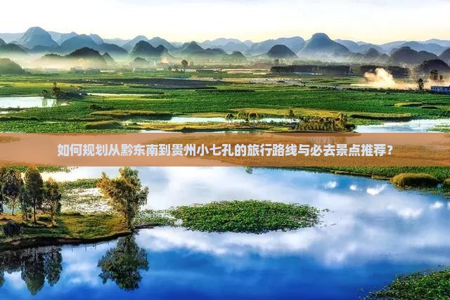 如何规划从黔东南到贵州小七孔的旅行路线与必去景点推荐？