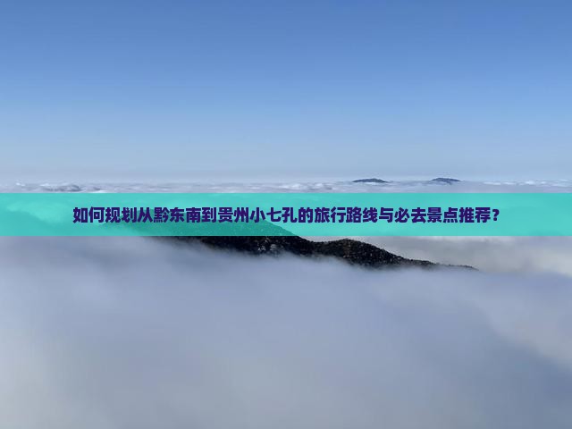 如何规划从黔东南到贵州小七孔的旅行路线与必去景点推荐？