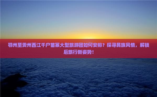 鄂州至贵州西江千户苗寨大型旅游团如何安排？探寻民族风情，解锁后旅行新姿势！