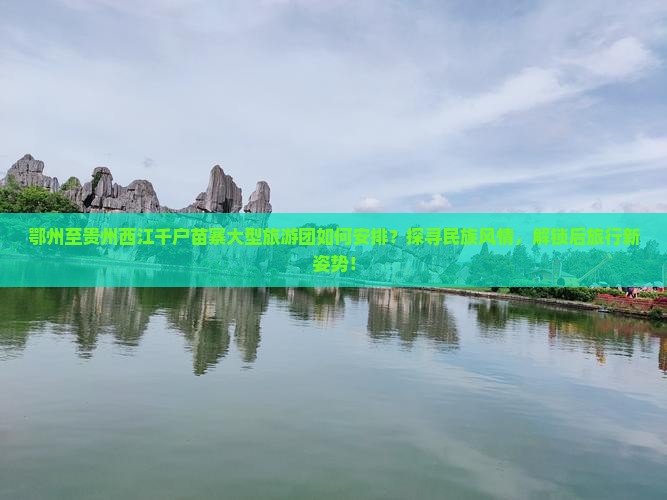 鄂州至贵州西江千户苗寨大型旅游团如何安排？探寻民族风情，解锁后旅行新姿势！