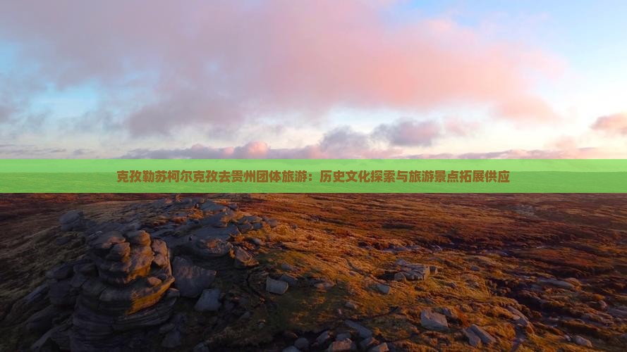 克孜勒苏柯尔克孜去贵州团体旅游：历史文化探索与旅游景点拓展供应