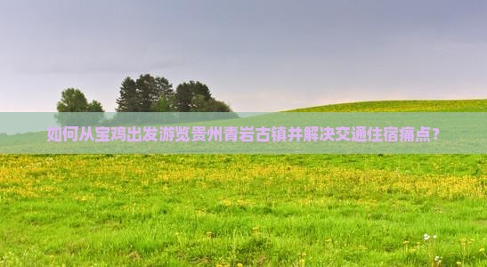 如何从宝鸡出发游览贵州青岩古镇并解决交通住宿痛点？