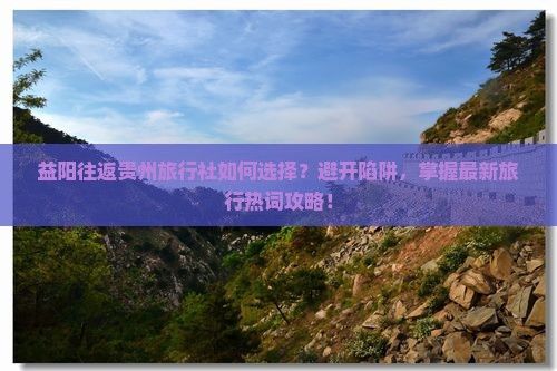 益阳往返贵州旅行社如何选择？避开陷阱，掌握最新旅行热词攻略！