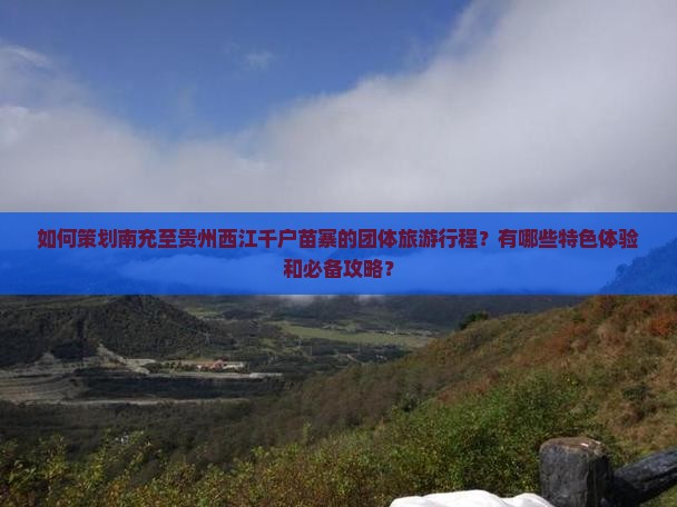 如何策划南充至贵州西江千户苗寨的团体旅游行程？有哪些特色体验和必备攻略？