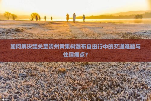 如何解决韶关至贵州黄果树瀑布自由行中的交通难题与住宿痛点？