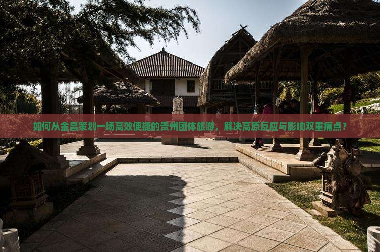 如何从金昌策划一场高效便捷的贵州团体旅游，解决高原反应与影响双重痛点？