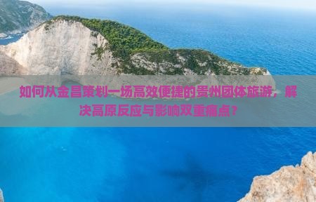 如何从金昌策划一场高效便捷的贵州团体旅游，解决高原反应与影响双重痛点？