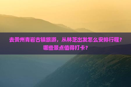 去贵州青岩古镇旅游，从林芝出发怎么安排行程？哪些景点值得打卡？