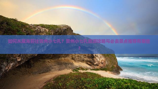 如何从威海前往贵州小七孔？贵州小七孔旅游攻略与必去景点推荐有哪些？