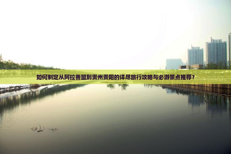 如何制定从阿拉善盟到贵州贵阳的详尽旅行攻略与必游景点推荐？