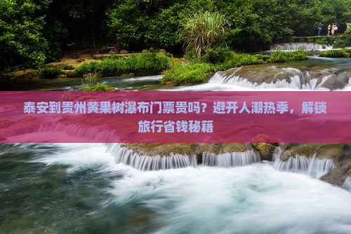 泰安到贵州黄果树瀑布门票贵吗？避开人潮热季，解锁旅行省钱秘籍