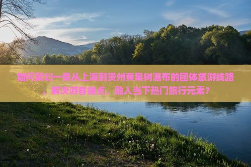 如何策划一条从上海到贵州黄果树瀑布的团体旅游线路，解决游客痛点，融入当下热门旅行元素？