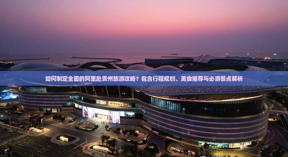 如何制定全面的阿里赴贵州旅游攻略？包含行程规划、美食推荐与必游景点解析